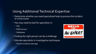 10
Using Additional Technical Expertise
• Determine whether you need specialized help to process the incident
or crime scene
• You may need to look for specialists in:
• OSs
• RAID servers
• Databases
• Finding the right person can be a challenge
• Educate specialists in investigative techniques
• Prevent evidence damage
 