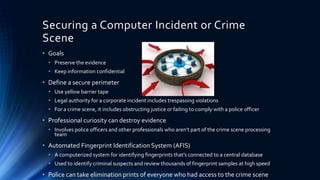 12
Securing a Computer Incident or Crime
Scene
• Goals
• Preserve the evidence
• Keep information confidential
• Define a secure perimeter
• Use yellow barrier tape
• Legal authority for a corporate incident includes trespassing violations
• For a crime scene, it includes obstructing justice or failing to comply with a police officer
• Professional curiosity can destroy evidence
• Involves police officers and other professionals who aren’t part of the crime scene processing
team
• Automated Fingerprint Identification System (AFIS)
• A computerized system for identifying fingerprints that’s connected to a central database
• Used to identify criminal suspects and review thousands of fingerprint samples at high speed
• Police can take elimination prints of everyone who had access to the crime scene
 