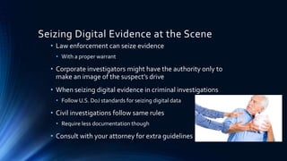 13
Seizing Digital Evidence at the Scene
• Law enforcement can seize evidence
• With a proper warrant
• Corporate investigators might have the authority only to
make an image of the suspect’s drive
• When seizing digital evidence in criminal investigations
• Follow U.S. DoJ standards for seizing digital data
• Civil investigations follow same rules
• Require less documentation though
• Consult with your attorney for extra guidelines
 