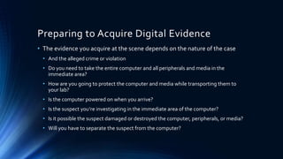 14
Preparing to Acquire Digital Evidence
• The evidence you acquire at the scene depends on the nature of the case
• And the alleged crime or violation
• Do you need to take the entire computer and all peripherals and media in the
immediate area?
• How are you going to protect the computer and media while transporting them to
your lab?
• Is the computer powered on when you arrive?
• Is the suspect you’re investigating in the immediate area of the computer?
• Is it possible the suspect damaged or destroyed the computer, peripherals, or media?
• Will you have to separate the suspect from the computer?
 
