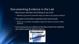 16
Documenting Evidence in the Lab
• Record your activities and findings as you work
• Maintain a journal to record the steps you take as you process evidence
• Your goal is to be able to reproduce the same results
• When you or another investigator repeat the steps you took to collect
evidence
• A journal serves as a reference that documents the methods
you used to process digital evidence
 