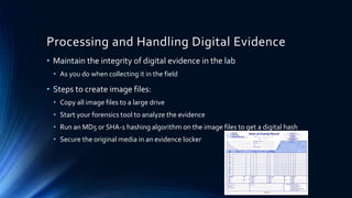 17
Processing and Handling Digital Evidence
• Maintain the integrity of digital evidence in the lab
• As you do when collecting it in the field
• Steps to create image files:
• Copy all image files to a large drive
• Start your forensics tool to analyze the evidence
• Run an MD5 or SHA-1 hashing algorithm on the image files to get a digital hash
• Secure the original media in an evidence locker
 