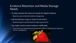 18
Evidence Retention and Media Storage
Needs
• To help maintain the chain of custody for digital evidence
• Restrict access to lab and evidence storage area
• Lab should have a sign-in roster for all visitors
• Maintain logs for a period based on legal requirements
• You might need to retain evidence indefinitely
• Check with your local prosecuting attorney’s office or state laws to make sure
you’re in compliance
 