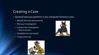 19
Creating a Case
• General tasks you perform in any computer forensics case:
• Identify the case requirements
• Plan your investigation
• Conduct the investigation
• Data Acquisition
• Complete the case report
• Critique the case
 