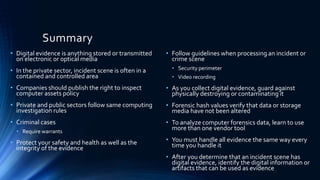 Summary
• Digital evidence is anything stored or transmitted
on electronic or optical media
• In the private sector, incident scene is often in a
contained and controlled area
• Companies should publish the right to inspect
computer assets policy
• Private and public sectors follow same computing
investigation rules
• Criminal cases
• Require warrants
• Protect your safety and health as well as the
integrity of the evidence
• Follow guidelines when processing an incident or
crime scene
• Security perimeter
• Video recording
• As you collect digital evidence, guard against
physically destroying or contaminating it
• Forensic hash values verify that data or storage
media have not been altered
• To analyze computer forensics data, learn to use
more than one vendor tool
• You must handle all evidence the same way every
time you handle it
• After you determine that an incident scene has
digital evidence, identify the digital information or
artifacts that can be used as evidence21
 