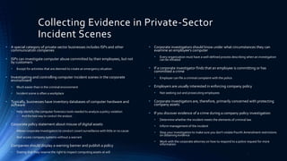 Collecting Evidence in Private-Sector
Incident Scenes
• A special category of private-sector businesses includes ISPs and other
communication companies
• ISPs can investigate computer abuse committed by their employees, but not
by customers
• Except for activities that are deemed to create an emergency situation
• Investigating and controlling computer incident scenes in the corporate
environment
• Much easier than in the criminal environment
• Incident scene is often a workplace
• Typically, businesses have inventory databases of computer hardware and
software
• Help identify the computer forensics tools needed to analyze a policy violation
• And the best way to conduct the analysis
• Corporate policy statement about misuse of digital assets
• Allows corporate investigators to conduct covert surveillance with little or no cause
• And access company systems without a warrant
• Companies should display a warning banner and publish a policy
• Stating that they reserve the right to inspect computing assets at will
• Corporate investigators should know under what circumstances they can
examine an employee’s computer
• Every organization must have a well-defined process describing when an investigation
can be initiated
• If a corporate investigator finds that an employee is committing or has
committed a crime
• Employer can file a criminal complaint with the police
• Employers are usually interested in enforcing company policy
• Not seeking out and prosecuting employees
• Corporate investigators are, therefore, primarily concerned with protecting
company assets
• If you discover evidence of a crime during a company policy investigation
• Determine whether the incident meets the elements of criminal law
• Inform management of the incident
• Stop your investigation to make sure you don’t violate Fourth Amendment restrictions
on obtaining evidence
• Work with the corporate attorney on how to respond to a police request for more
information
5
 