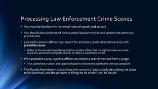 6
Processing Law Enforcement Crime Scenes
• You must be familiar with criminal rules of search and seizure
• You should also understand how a search warrant works and what to do when you
process one
• Law enforcement officer may search for and seize criminal evidence only with
probable cause
• Refers to the standard specifying whether a police officer has the right to make an arrest,
conduct a personal or property search, or obtain a warrant for arrest
• With probable cause, a police officer can obtain a search warrant from a judge
• That authorizes a search and seizure of specific evidence related to the criminal complaint
• The Fourth Amendment states that only warrants “particularly describing the place
to be searched, and the persons or things to be seized” can be issued
 