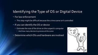 7
Identifying the Type of OS or Digital Device
• For law enforcement
• This step might be difficult because the crime scene isn’t controlled
• If you can identify the OS or device
• Estimate the size of the drive on the suspect’s computer
• And how many devices to process at the scene
• Determine which OSs and hardware are involved
 