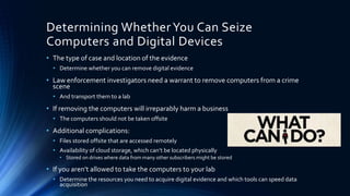8
Determining WhetherYou Can Seize
Computers and Digital Devices
• The type of case and location of the evidence
• Determine whether you can remove digital evidence
• Law enforcement investigators need a warrant to remove computers from a crime
scene
• And transport them to a lab
• If removing the computers will irreparably harm a business
• The computers should not be taken offsite
• Additional complications:
• Files stored offsite that are accessed remotely
• Availability of cloud storage, which can’t be located physically
• Stored on drives where data from many other subscribers might be stored
• If you aren’t allowed to take the computers to your lab
• Determine the resources you need to acquire digital evidence and which tools can speed data
acquisition
 