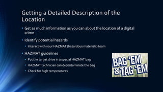 9
Getting a Detailed Description of the
Location
• Get as much information as you can about the location of a digital
crime
• Identify potential hazards
• Interact with your HAZMAT (hazardous materials) team
• HAZMAT guidelines
• Put the target drive in a special HAZMAT bag
• HAZMAT technician can decontaminate the bag
• Check for high temperatures
 