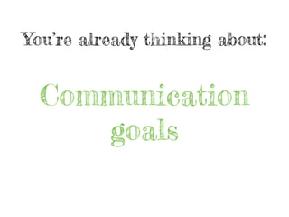 You’re already thinking about:
Communication
goals
 