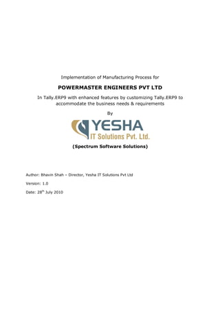 Implementation of Manufacturing Process for

                 POWERMASTER ENGINEERS PVT LTD
      In Tally.ERP9 with enhanced features by customizing Tally.ERP9 to
               accommodate the business needs & requirements

                                            By




                         (Spectrum Software Solutions)




Author: Bhavin Shah – Director, Yesha IT Solutions Pvt Ltd

Version: 1.0

Date: 28th July 2010
 