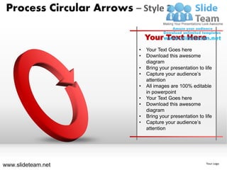 Process Circular Arrows – Style 2

                               Your Text Here
                           •   Your Text Goes here
                           •   Download this awesome
                               diagram
                           •   Bring your presentation to life
                           •   Capture your audience’s
                               attention
                           •   All images are 100% editable
                               in powerpoint
                           •   Your Text Goes here
                           •   Download this awesome
                               diagram
                           •   Bring your presentation to life
                           •   Capture your audience’s
                               attention




www.slideteam.net                                          Your Logo
 