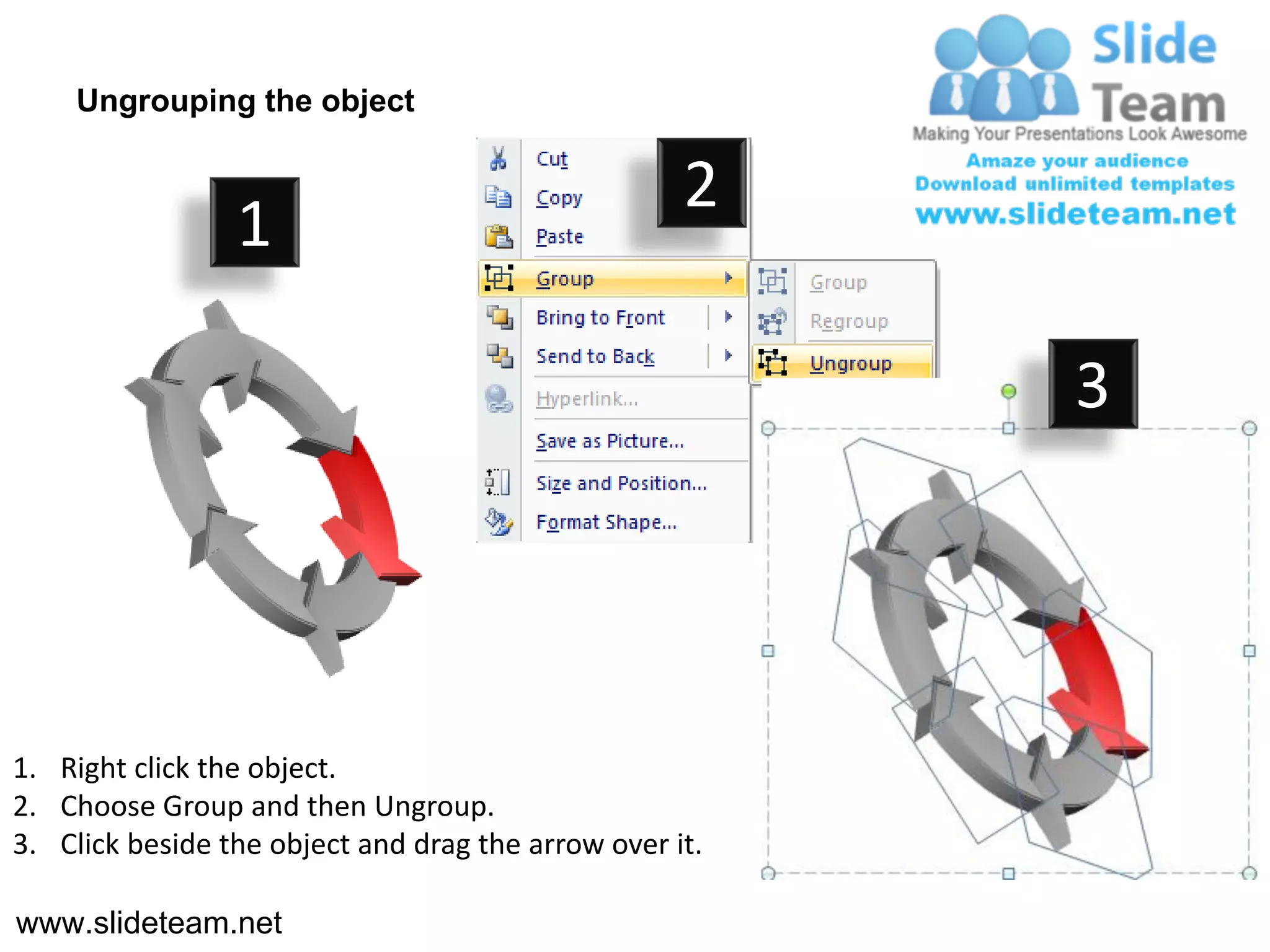 Ungrouping the object

                                                    2
                 1

                                                         3




1. Right click the object.
2. Choose Group and then Ungroup.
3. Click beside the object and drag the arrow over it.

www.slideteam.net
 