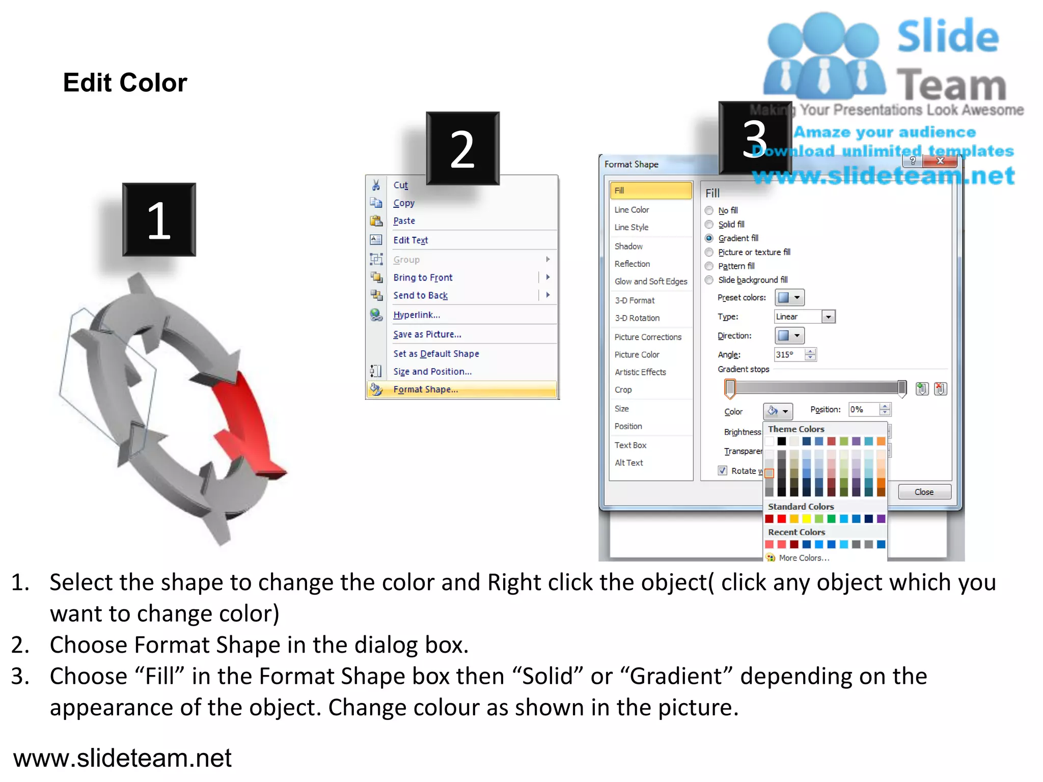 Edit Color

                                         2                           3
            1




1. Select the shape to change the color and Right click the object( click any object which you
   want to change color)
2. Choose Format Shape in the dialog box.
3. Choose “Fill” in the Format Shape box then “Solid” or “Gradient” depending on the
   appearance of the object. Change colour as shown in the picture.
www.slideteam.net
 