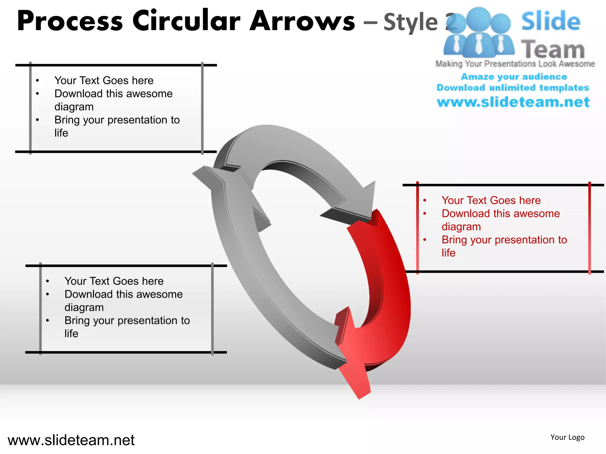 Process Circular Arrows – Style 2
   •       Your Text Goes here
   •       Download this awesome
           diagram
   •       Bring your presentation to
           life




                                          •   Your Text Goes here
                                          •   Download this awesome
                                              diagram
                                          •   Bring your presentation to
                                              life

       •     Your Text Goes here
       •     Download this awesome
             diagram
       •     Bring your presentation to
             life




www.slideteam.net                                                   Your Logo
 
