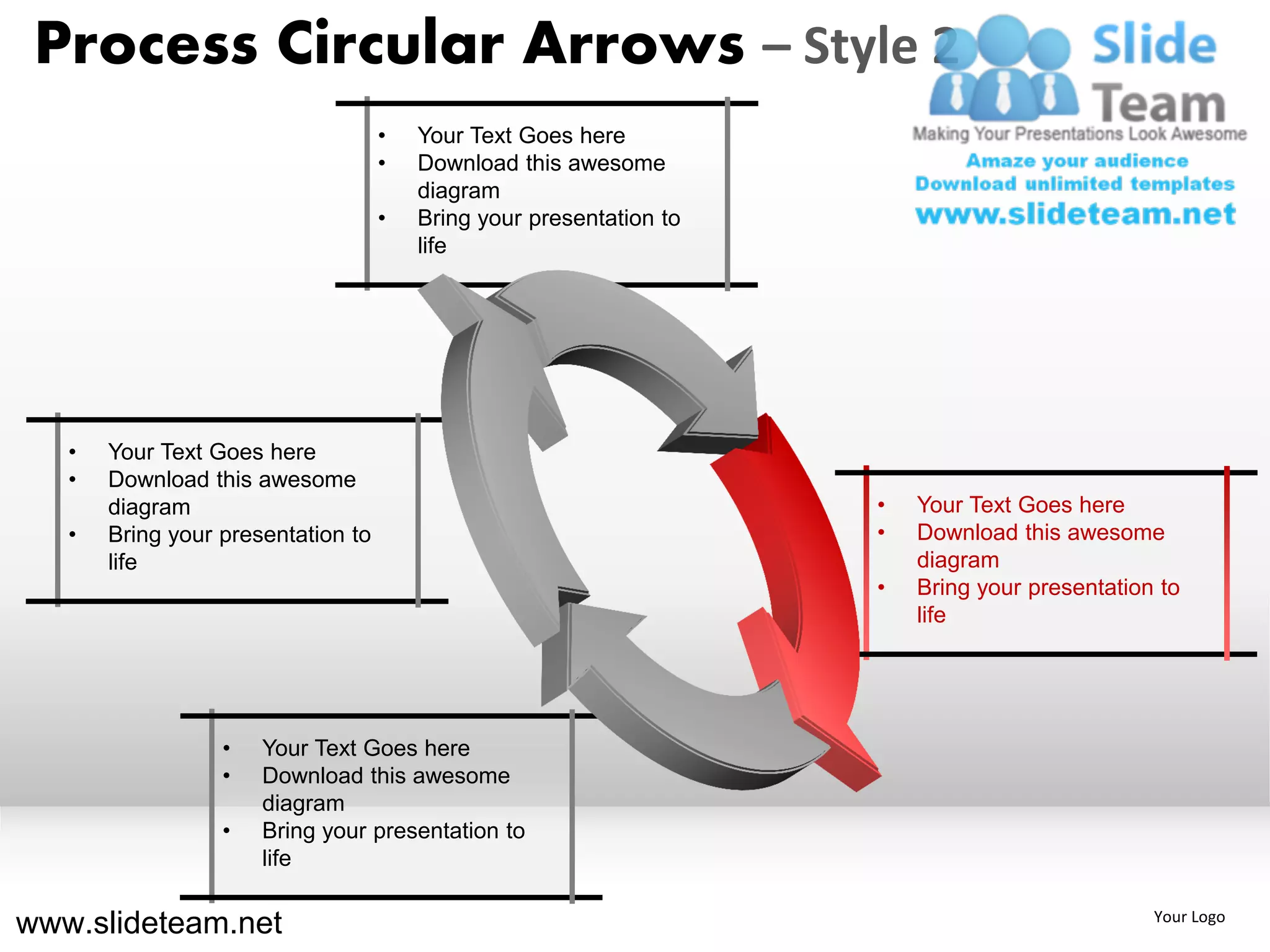 Process Circular Arrows – Style 2
                                    •   Your Text Goes here
                                    •   Download this awesome
                                        diagram
                                    •   Bring your presentation to
                                        life




   •   Your Text Goes here
   •   Download this awesome
       diagram                                                       •   Your Text Goes here
   •   Bring your presentation to                                    •   Download this awesome
       life                                                              diagram
                                                                     •   Bring your presentation to
                                                                         life




                  •   Your Text Goes here
                  •   Download this awesome
                      diagram
                  •   Bring your presentation to
                      life

www.slideteam.net                                                                               Your Logo
 
