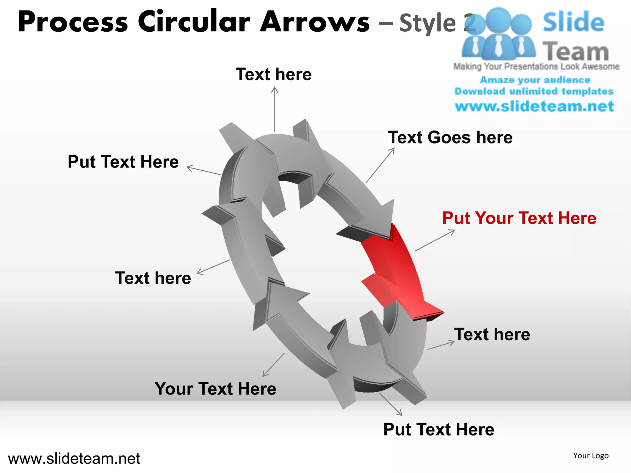 Process Circular Arrows – Style 2
                             Text here


                                         Text Goes here
       Put Text Here


                                               Put Your Text Here


             Text here


                                                 Text here


                    Your Text Here

                                         Put Text Here
www.slideteam.net                                             Your Logo
 