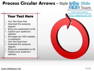 Process Circular Arrows – Style 3

       Your Text Here
   •   Your Text Goes here
   •   Download this awesome
       diagram
   •   Bring your presentation to life
   •   Capture your audience’s
       attention
   •   All images are 100% editable
       in powerpoint
   •   Your Text Goes here
   •   Download this awesome
       diagram
   •   Bring your presentation to life
   •   Capture your audience’s
       attention




www.slideteam.net                        Your Logo
 