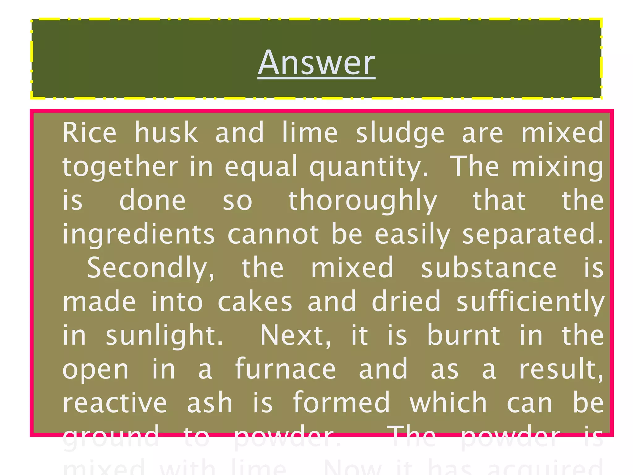 Answer
Rice husk and lime sludge are mixed
together in equal quantity. The mixing
is done so thoroughly that the
ingredients cannot be easily separated.
Secondly, the mixed substance is
made into cakes and dried sufficiently
in sunlight. Next, it is burnt in the
open in a furnace and as a result,
reactive ash is formed which can be
ground to powder.
The powder is

 