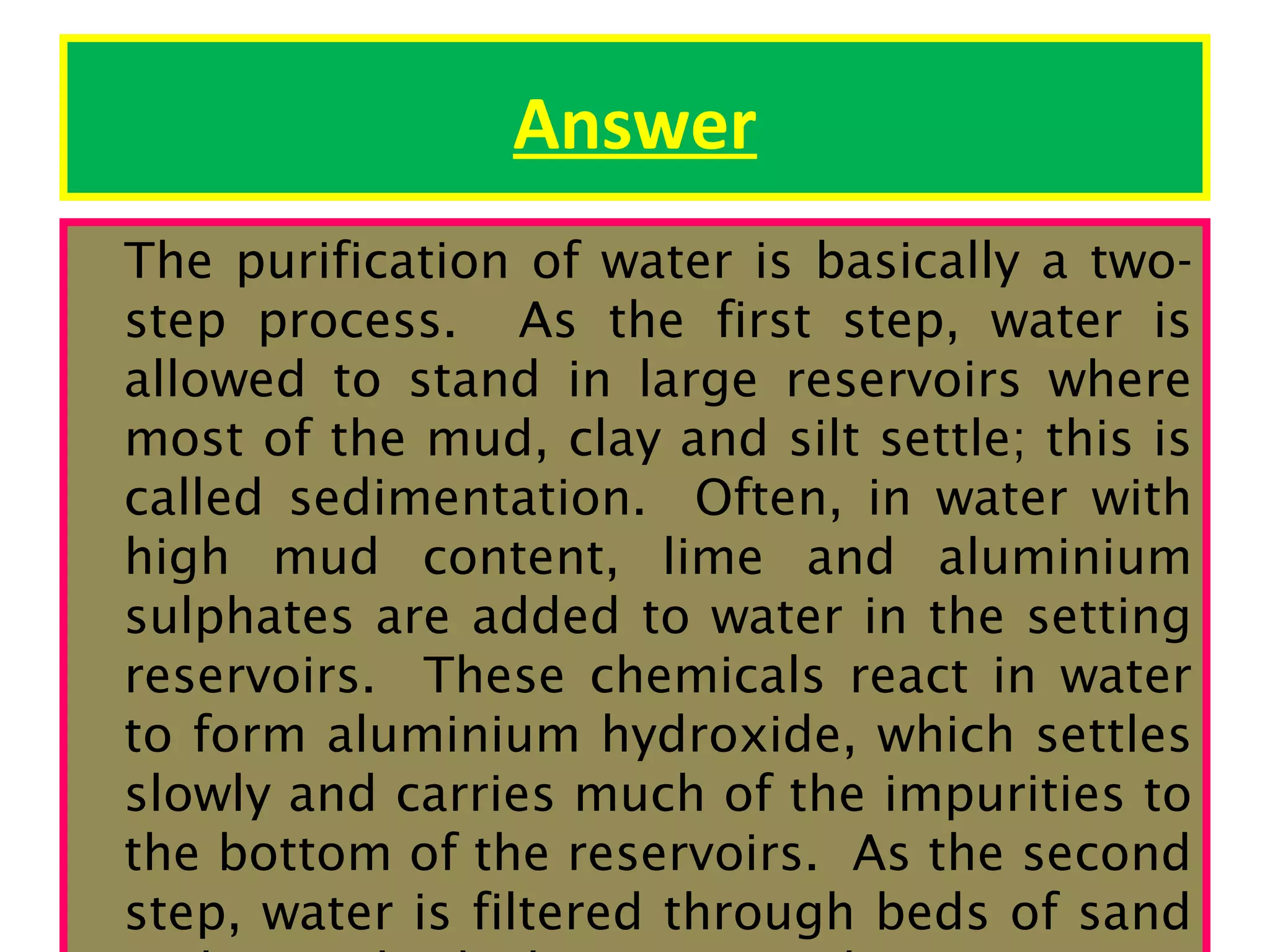 Answer
The purification of water is basically a twostep process. As the first step, water is
allowed to stand in large reservoirs where
most of the mud, clay and silt settle; this is
called sedimentation. Often, in water with
high mud content, lime and aluminium
sulphates are added to water in the setting
reservoirs. These chemicals react in water
to form aluminium hydroxide, which settles
slowly and carries much of the impurities to
the bottom of the reservoirs. As the second
step, water is filtered through beds of sand

 