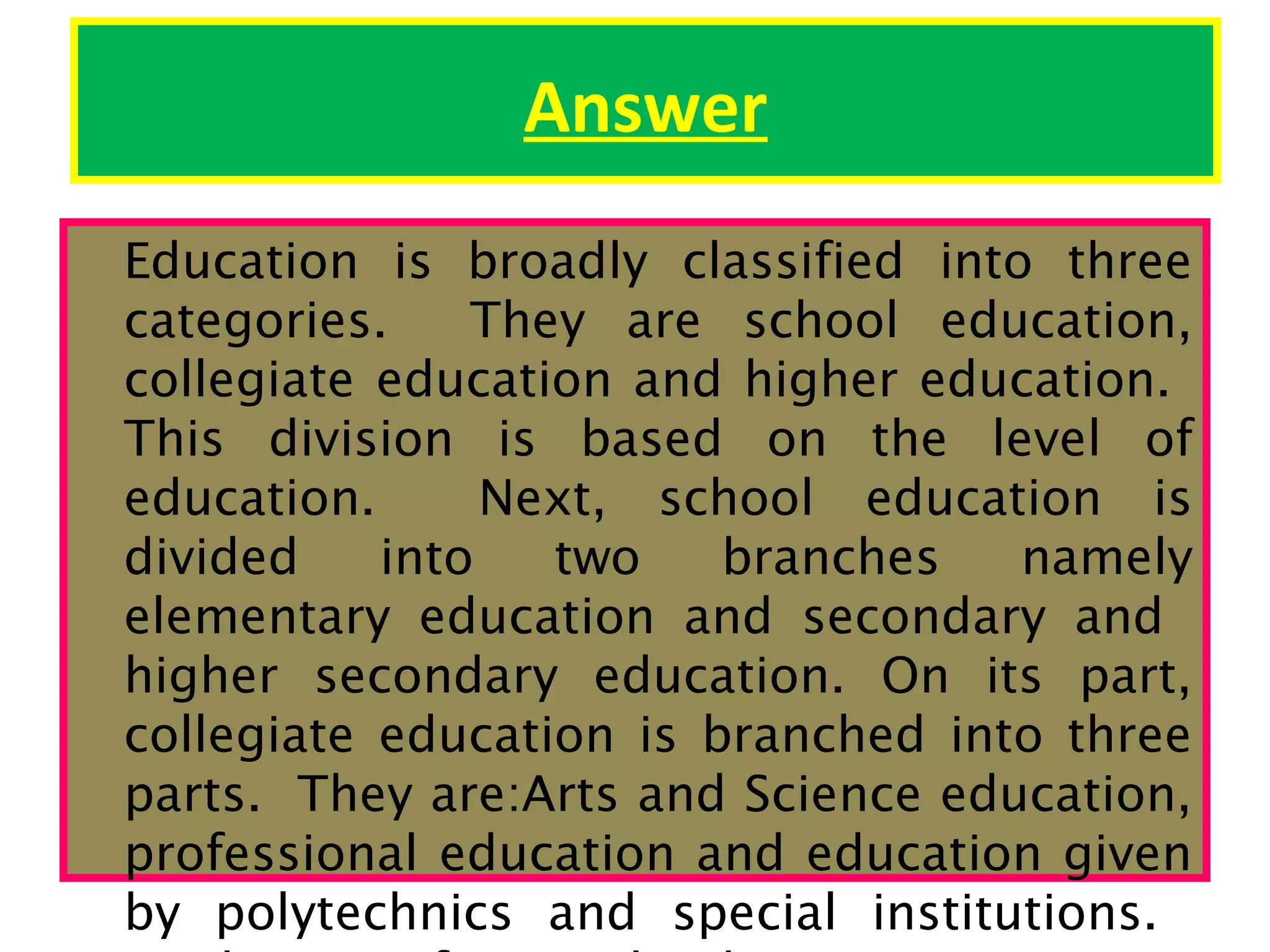 Answer
Education is broadly classified into three
categories.
They are school education,
collegiate education and higher education.
This division is based on the level of
education.
Next, school education is
divided
into
two
branches
namely
elementary education and secondary and
higher secondary education. On its part,
collegiate education is branched into three
parts. They are:Arts and Science education,
professional education and education given
by polytechnics and special institutions.

 