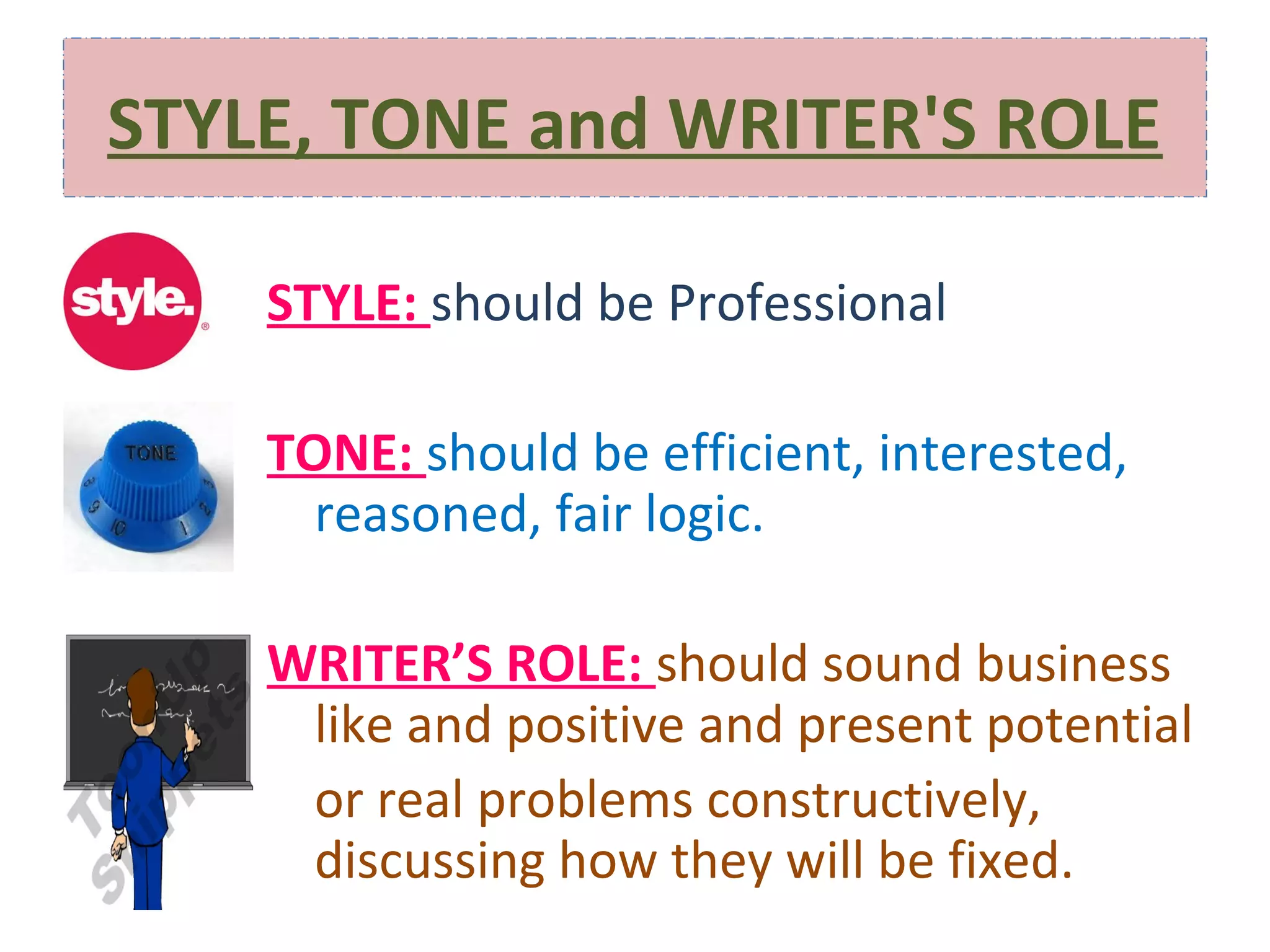 STYLE, TONE and WRITER'S ROLE
STYLE: should be Professional
TONE: should be efficient, interested,
reasoned, fair logic.
WRITER’S ROLE: should sound business
like and positive and present potential
or real problems constructively,
discussing how they will be fixed.

 