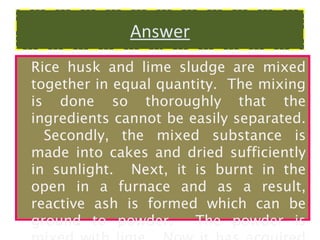 Answer
Rice husk and lime sludge are mixed
together in equal quantity. The mixing
is done so thoroughly that the
ingredients cannot be easily separated.
Secondly, the mixed substance is
made into cakes and dried sufficiently
in sunlight. Next, it is burnt in the
open in a furnace and as a result,
reactive ash is formed which can be
ground to powder.
The powder is

 