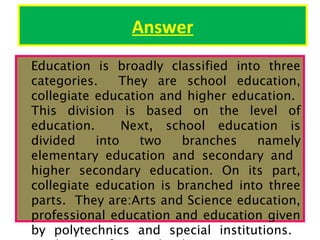 Answer
Education is broadly classified into three
categories.
They are school education,
collegiate education and higher education.
This division is based on the level of
education.
Next, school education is
divided
into
two
branches
namely
elementary education and secondary and
higher secondary education. On its part,
collegiate education is branched into three
parts. They are:Arts and Science education,
professional education and education given
by polytechnics and special institutions.

 