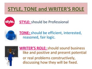 STYLE, TONE and WRITER'S ROLE
STYLE: should be Professional
TONE: should be efficient, interested,
reasoned, fair logic.
WRITER’S ROLE: should sound business
like and positive and present potential
or real problems constructively,
discussing how they will be fixed.

 