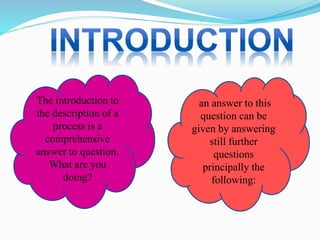 The introduction to
the description of a
process is a
comprehensive
answer to question.
What are you
doing?
an answer to this
question can be
given by answering
still further
questions
principally the
following:
 
