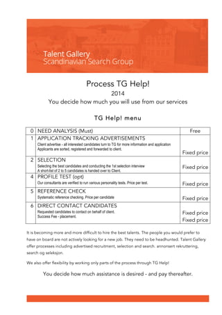 Process TG Help! 
2014 
You decide how much you will use from our services 
TG Help! menu 
0 NEED ANALYSIS (Must) Free 
1 APPLICATION TRACKING ADVERTISEMENTS 
Client advertise - all interested candidates turn to TG for more information and application 
Applicants are sorted, registered and forwarded to client. 
Fixed price 
2 SELECTION 
Selecting the best candidates and conducting the 1st selection interview 
A short-list of 2 to 5 candidates is handed over to Client. 
Fixed price 
4 PROFILE TEST (opt) 
Our consultants are verified to run various personality tests. Price per test. 
Fixed price 
5 REFERENCE CHECK 
Systematic reference checking. Price per candidate 
Fixed price 
6 DIRECT CONTACT CANDIDATES 
Requested candidates to contact on behalf of client. 
Success Fee - placement. 
Fixed price 
Fixed price 
It is becoming more and more difficult to hire the best talents. The people you would prefer to 
have on board are not actively looking for a new job. They need to be headhunted. Talent Gallery 
offer processes including advertised recruitment, selection and search. annonsert rekruttering, 
search og seleksjon. 
We also offer flexibility by working only parts of the process through TG Help! 
You decide how much assistance is desired - and pay thereafter. 
