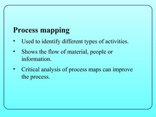 Process mapping
•   Used to identify different types of activities.
•   Shows the flow of material, people or
    information.
•   Critical analysis of process maps can improve
    the process.
 