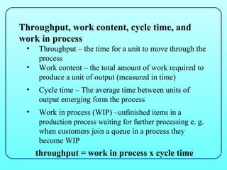 Throughput, work content, cycle time, and
work in process
 •   Throughput – the time for a unit to move through the
     process
 •   Work content – the total amount of work required to
     produce a unit of output (measured in time)
 •   Cycle time – The average time between units of
     output emerging form the process
 •   Work in process (WIP) –unfinished items in a
     production process waiting for further processing e. g.
     when customers join a queue in a process they
     become WIP
     throughput = work in process x cycle time
 