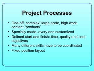 Project Processes
• One-off, complex, large scale, high work
  content “products”
• Specially made, every one customized
• Defined start and finish: time, quality and cost
  objectives
• Many different skills have to be coordinated
• Fixed position layout
 