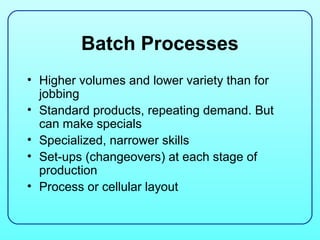 Batch Processes
• Higher volumes and lower variety than for
  jobbing
• Standard products, repeating demand. But
  can make specials
• Specialized, narrower skills
• Set-ups (changeovers) at each stage of
  production
• Process or cellular layout
 