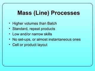 Mass (Line) Processes
•   Higher volumes than Batch
•   Standard, repeat products
•   Low and/or narrow skills
•   No set-ups, or almost instantaneous ones
•   Cell or product layout
 