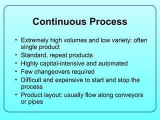 Continuous Process
• Extremely high volumes and low variety: often
  single product
• Standard, repeat products
• Highly capital-intensive and automated
• Few changeovers required
• Difficult and expensive to start and stop the
  process
• Product layout: usually flow along conveyors
  or pipes
 