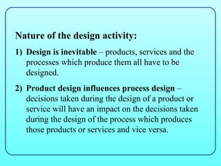 Nature of the design activity:
1) Design is inevitable – products, services and the
   processes which produce them all have to be
   designed.
2) Product design influences process design –
   decisions taken during the design of a product or
   service will have an impact on the decisions taken
   during the design of the process which produces
   those products or services and vice versa.
 