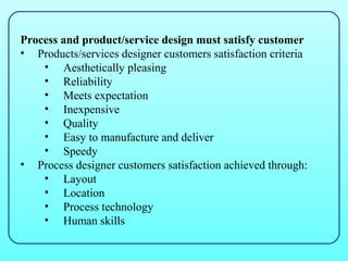 Process and product/service design must satisfy customer
• Products/services designer customers satisfaction criteria
    • Aesthetically pleasing
    • Reliability
    • Meets expectation
    • Inexpensive
    • Quality
    • Easy to manufacture and deliver
    • Speedy
• Process designer customers satisfaction achieved through:
    • Layout
    • Location
    • Process technology
    • Human skills
 