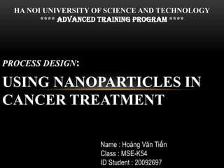 PROCESS DESIGN:
USING NANOPARTICLES IN
CANCER TREATMENT
HA NOI UNIVERSITY OF SCIENCE AND TECHNOLOGY
**** AdVANCEd training PROGRAM ****
Name : Hoàng Văn Tiến
Class : MSE-K54
ID Student : 20092697
 