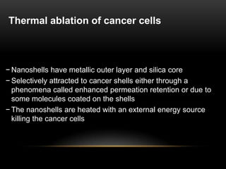 − Nanoshells have metallic outer layer and silica core
− Selectively attracted to cancer shells either through a
phenomena called enhanced permeation retention or due to
some molecules coated on the shells
− The nanoshells are heated with an external energy source
killing the cancer cells
Thermal ablation of cancer cells
 