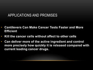 APPLICATIONS AND PROMISES
• Cantilevers Can Make Cancer Tests Faster and More
Efficient
• Kill the cancer cells without affect to other cells
• Can deliver more of the active ingredient and control
more precisely how quickly it is released compared with
current leading cancer drugs.
 