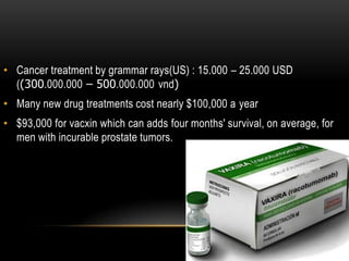 • Cancer treatment by grammar rays(US) : 15.000 – 25.000 USD
((300.000.000 – 500.000.000 vnd)
• Many new drug treatments cost nearly $100,000 a year
• $93,000 for vacxin which can adds four months' survival, on average, for
men with incurable prostate tumors.
 