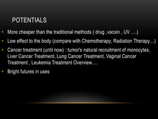 POTENTIALS
• More cheaper than the traditional methods ( drug ,vacxin , UV ….)
• Low effect to the body (compare with Chemotherapy, Radiation Therapy…)
• Cancer treatment (until now) : tumor's natural recruitment of monocytes,
Liver Cancer Treatment, Lung Cancer Treatment, Vaginal Cancer
Treatment , Leukemia Treatment Overview….
• Bright futures in uses
 