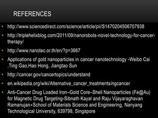 REFERENCES
• http://www.sciencedirect.com/science/article/pii/S1470204506707938
• http://triplehelixblog.com/2011/09/nanorobots-novel-technology-for-cancer-
therapy/
• http://www.nanotec.or.th/en/?p=3667
• Applications of gold nanoparticles in cancer nanotechnology -Weibo Cai
,Ting Gao,Hao Hong, Jiangtao Sun
• http://cancer.gov/cancertopics/understand
• en.wikipedia.org/wiki/Alternative_cancer_treatmentsingcancer
• Anti-Cancer Drug Loaded Iron–Gold Core–Shell Nanoparticles (Fe@Au)
for Magnetic Drug Targeting-Sibnath Kayal and Raju Vijayaraghavan
Ramanujan∗School of Materials Science and Engineering, Nanyang
Technological University, 639798, Singapore
 