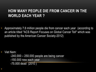 HOW MANY PEOPLE DIE FROM CANCER IN THE
WORLD EACH YEAR ?
• Approximately 7.6 million people die from cancer each year (according to
an article titled "ACS Report Focuses on Global Cancer Toll" which was
published by the American Cancer Society-2012)
• Viet Nam:
-240.000 – 250.000 people are being cancer
-150.000 new each year
-75.000 dead (2010 )
•
 