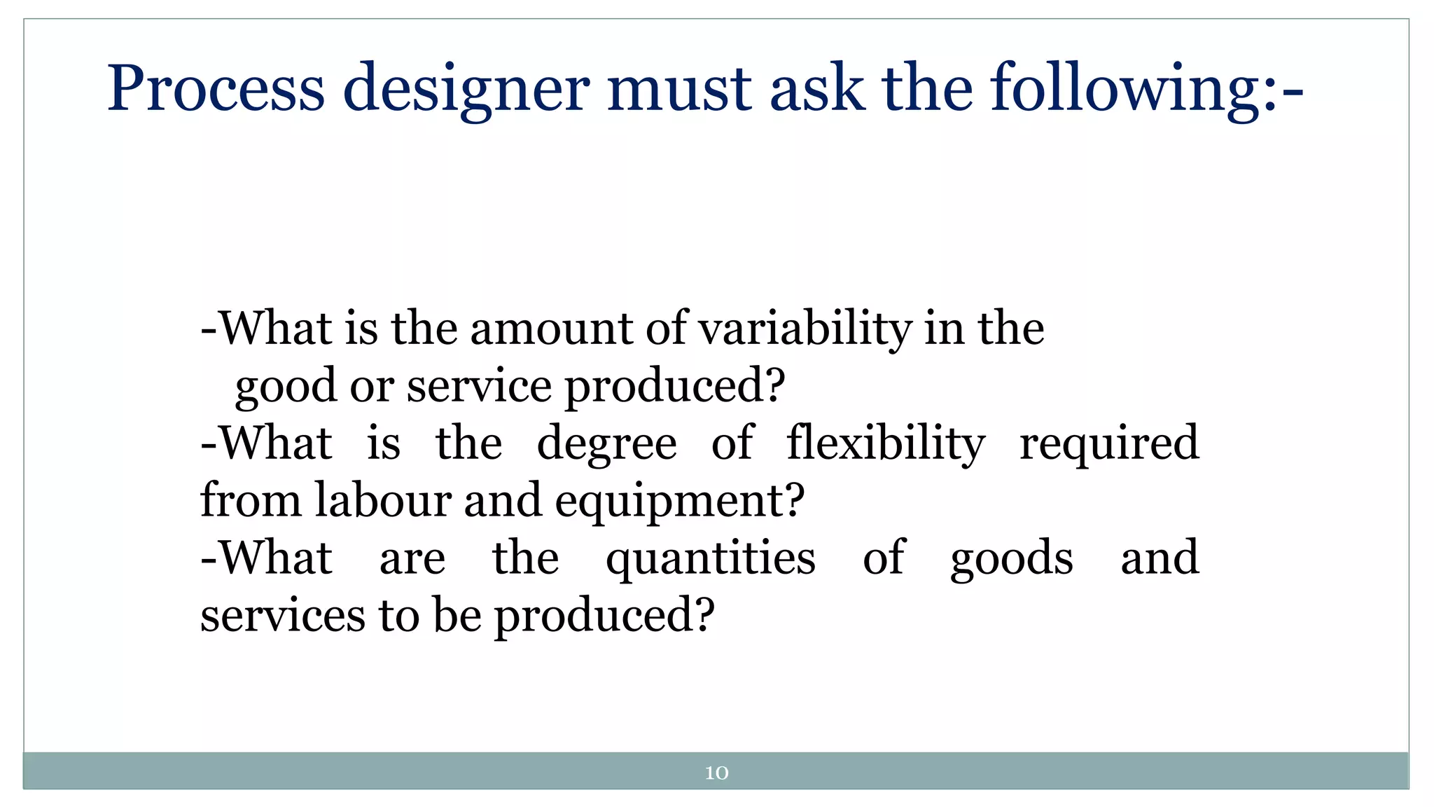 -What is the amount of variability in the
good or service produced?
-What is the degree of flexibility required
from labour and equipment?
-What are the quantities of goods and
services to be produced?
Process designer must ask the following:-
10
 
