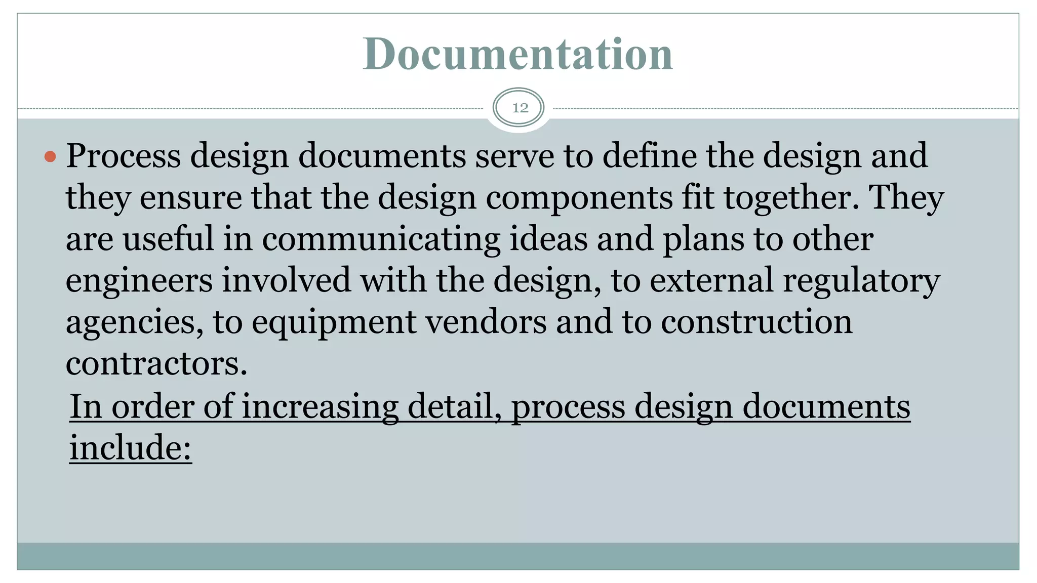 Documentation
 Process design documents serve to define the design and
they ensure that the design components fit together. They
are useful in communicating ideas and plans to other
engineers involved with the design, to external regulatory
agencies, to equipment vendors and to construction
contractors.
In order of increasing detail, process design documents
include:
12
 