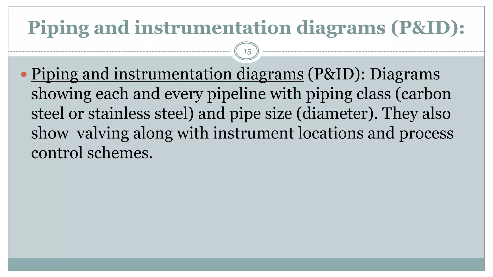 Piping and instrumentation diagrams (P&ID):
 Piping and instrumentation diagrams (P&ID): Diagrams
showing each and every pipeline with piping class (carbon
steel or stainless steel) and pipe size (diameter). They also
show valving along with instrument locations and process
control schemes.
15
 